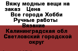 Вяжу модные вещи на заказ › Цена ­ 3000-10000 - Все города Хобби. Ручные работы » Вязание   . Калининградская обл.,Светловский городской округ 